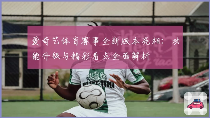爱奇艺体育赛事全新版本亮相：功能升级与精彩看点全面解析