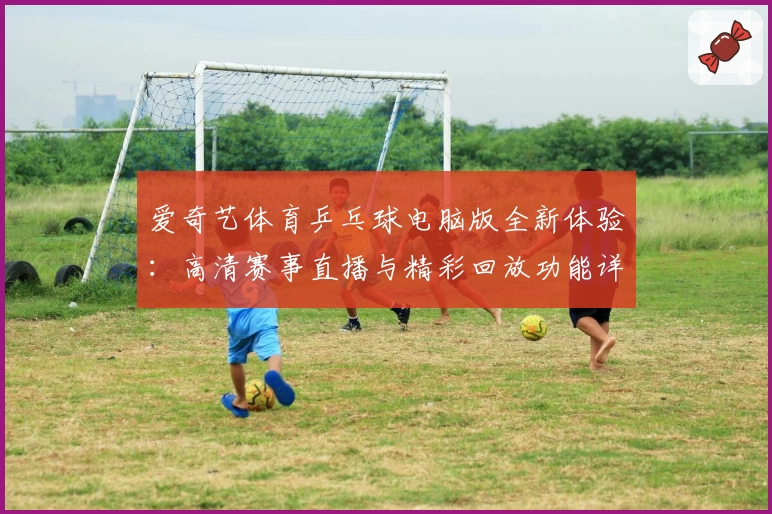 爱奇艺体育乒乓球电脑版全新体验：高清赛事直播与精彩回放功能详解