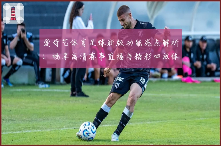 爱奇艺体育足球新版功能亮点解析:畅享高清赛事直播与精彩回放体验