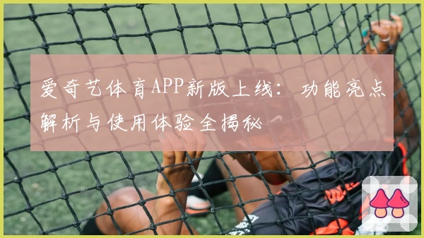 爱奇艺体育APP新版上线：功能亮点解析与使用体验全揭秘