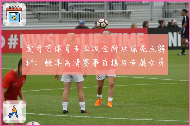 爱奇艺体育专业版全新功能亮点解析：畅享高清赛事直播与专属会员特权