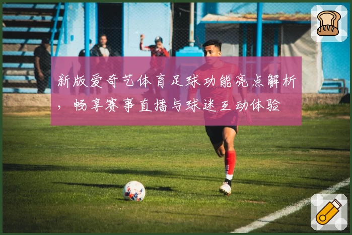 新版爱奇艺体育足球功能亮点解析，畅享赛事直播与球迷互动体验