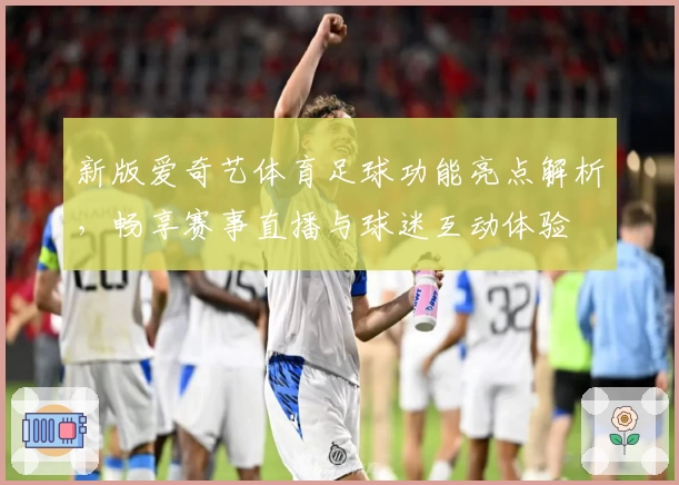 新版爱奇艺体育足球功能亮点解析，畅享赛事直播与球迷互动体验