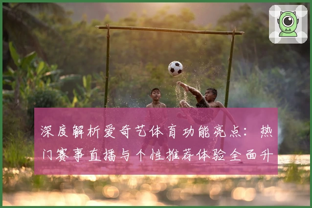 深度解析爱奇艺体育功能亮点：热门赛事直播与个性推荐体验全面升级