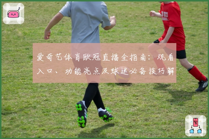 爱奇艺体育欧冠直播全指南：观看入口、功能亮点及球迷必备技巧解析