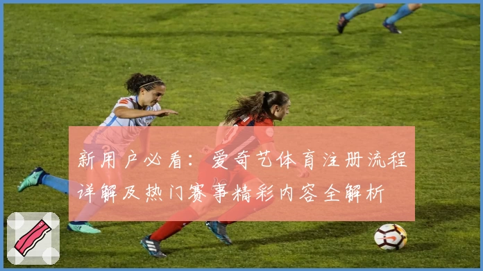 新用户必看:爱奇艺体育注册流程详解及热门赛事精彩内容全解析