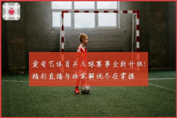 爱奇艺体育乒乓球赛事全新升级：精彩直播与独家解说尽在掌握