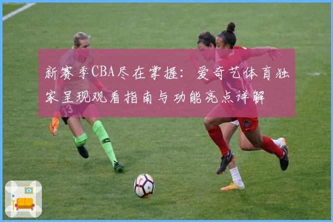 新赛季CBA尽在掌握：爱奇艺体育独家呈现观看指南与功能亮点详解