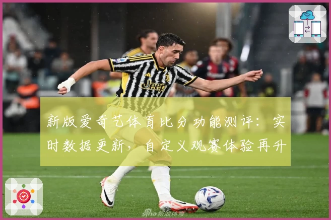 新版爱奇艺体育比分功能测评：实时数据更新，自定义观赛体验再升级