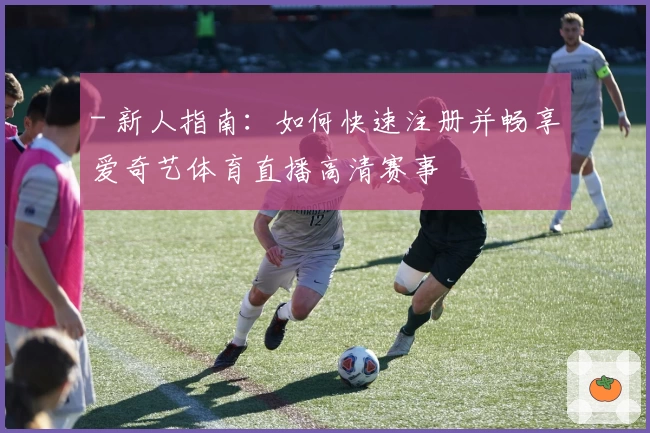 - 新人指南：如何快速注册并畅享爱奇艺体育直播高清赛事