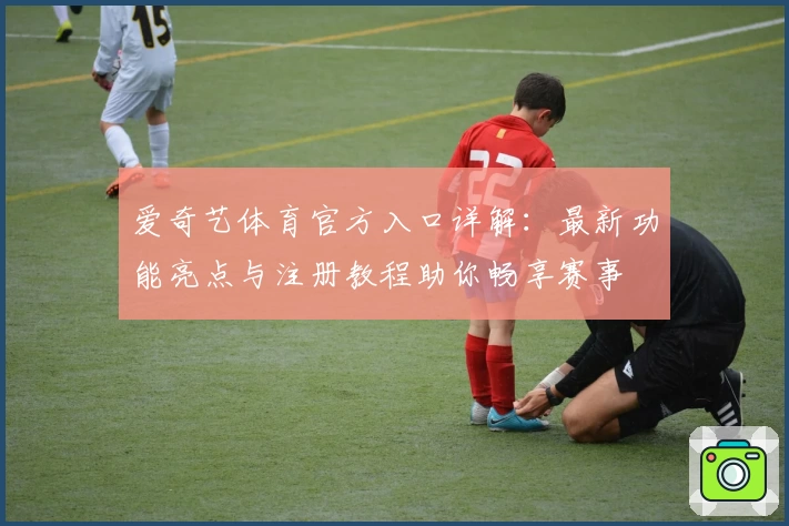 爱奇艺体育官方入口详解：最新功能亮点与注册教程助你畅享赛事