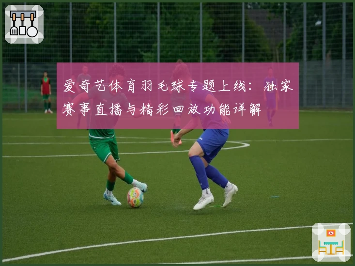 爱奇艺体育羽毛球专题上线：独家赛事直播与精彩回放功能详解