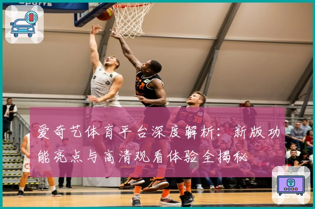 爱奇艺体育平台深度解析：新版功能亮点与高清观看体验全揭秘