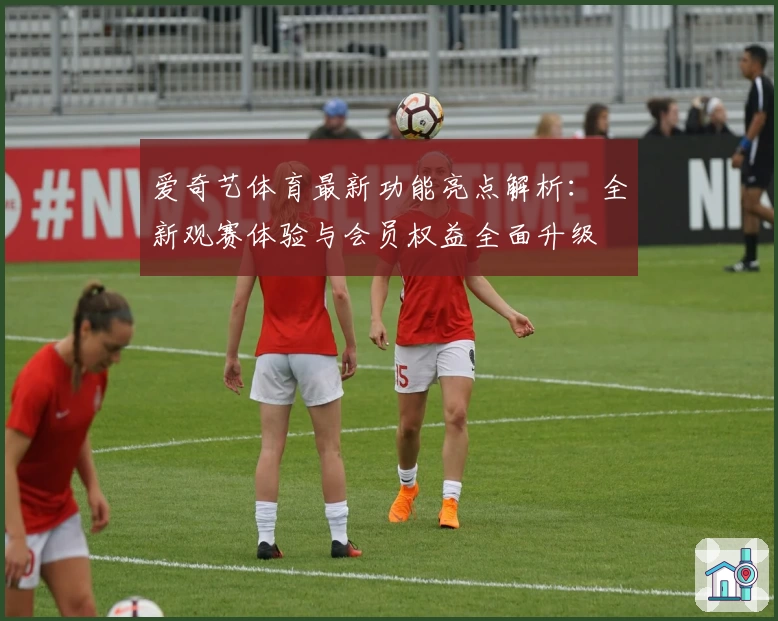 爱奇艺体育最新功能亮点解析：全新观赛体验与会员权益全面升级